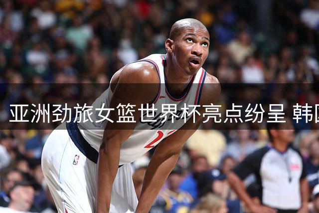 亚洲劲旅女篮世界杯亮点纷呈 韩国日本表现抢眼