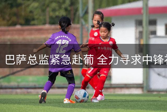 巴萨总监紧急赴葡 全力寻求中锋补强