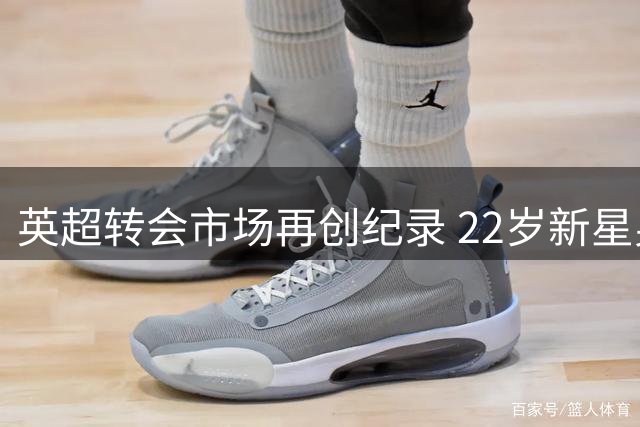 英超转会市场再创纪录 22岁新星身价暴涨引关注